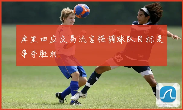 库里回应交易流言强调球队目标是争夺胜利