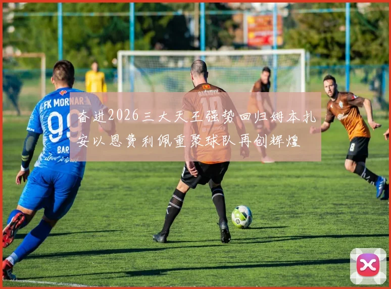 奋进2026三大天王强势回归姆本扎安以恩费利佩重聚球队再创辉煌
