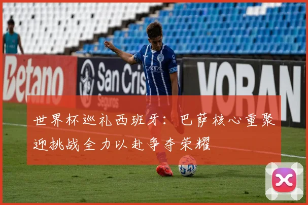 世界杯巡礼西班牙：巴萨核心重聚迎挑战全力以赴争夺荣耀