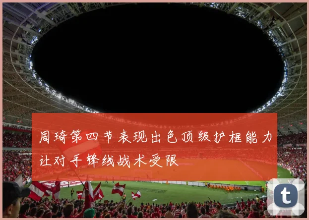 周琦第四节表现出色顶级护框能力让对手锋线战术受限