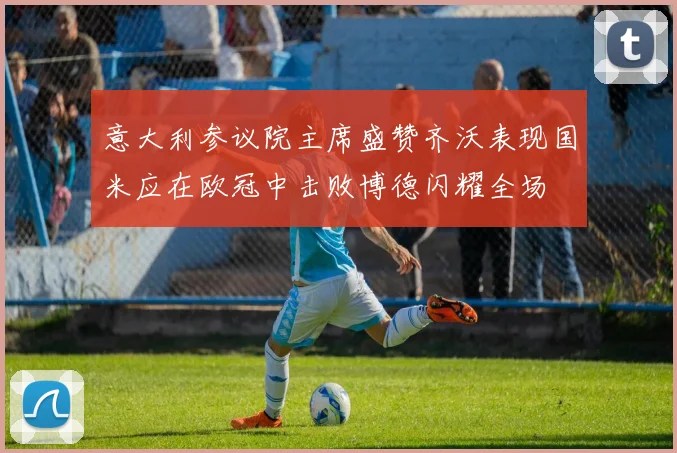 意大利参议院主席盛赞齐沃表现国米应在欧冠中击败博德闪耀全场