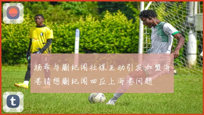 杨希与蒯纪闻社媒互动引发加盟海港猜想蒯纪闻回应上海港问题