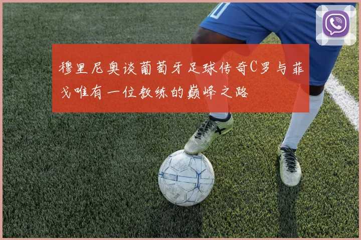 穆里尼奥谈葡萄牙足球传奇C罗与菲戈唯有一位教练的巅峰之路