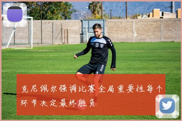 克尼佩尔强调比赛全局重要性每个环节决定最终胜负