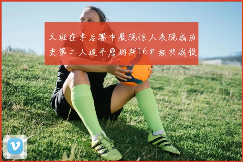 文班在季后赛中展现惊人表现成历史第二人追平詹姆斯16年经典战役记录