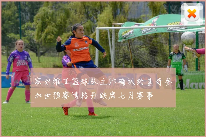 塞尔维亚篮球队主帅确认约基奇参加世预赛博格丹缺席七月赛事