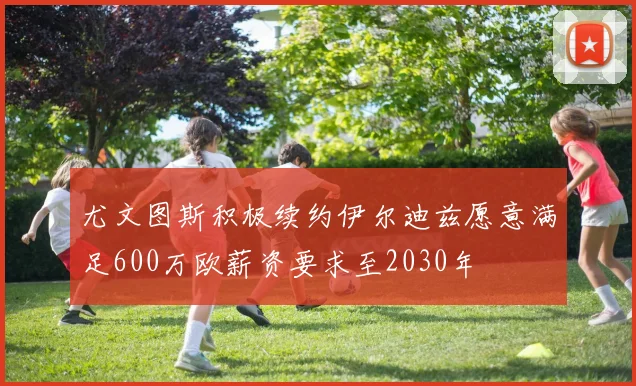 尤文图斯积极续约伊尔迪兹愿意满足600万欧薪资要求至2030年