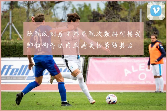欧冠改制后主帅夺冠次数排行榜安帅领衔齐达内瓜迪奥拉紧随其后