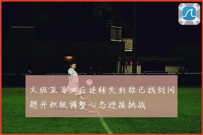 文班亚马回应逆转失利称已找到问题并积极调整心态迎接挑战