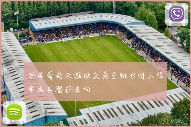 字母哥尚未推动交易至凯尔特人绿军成其潜在去向
