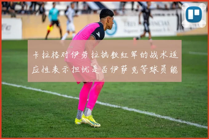 卡拉格对伊劳拉执教红军的战术适应性表示担忧是否伊萨克等球员能融入
